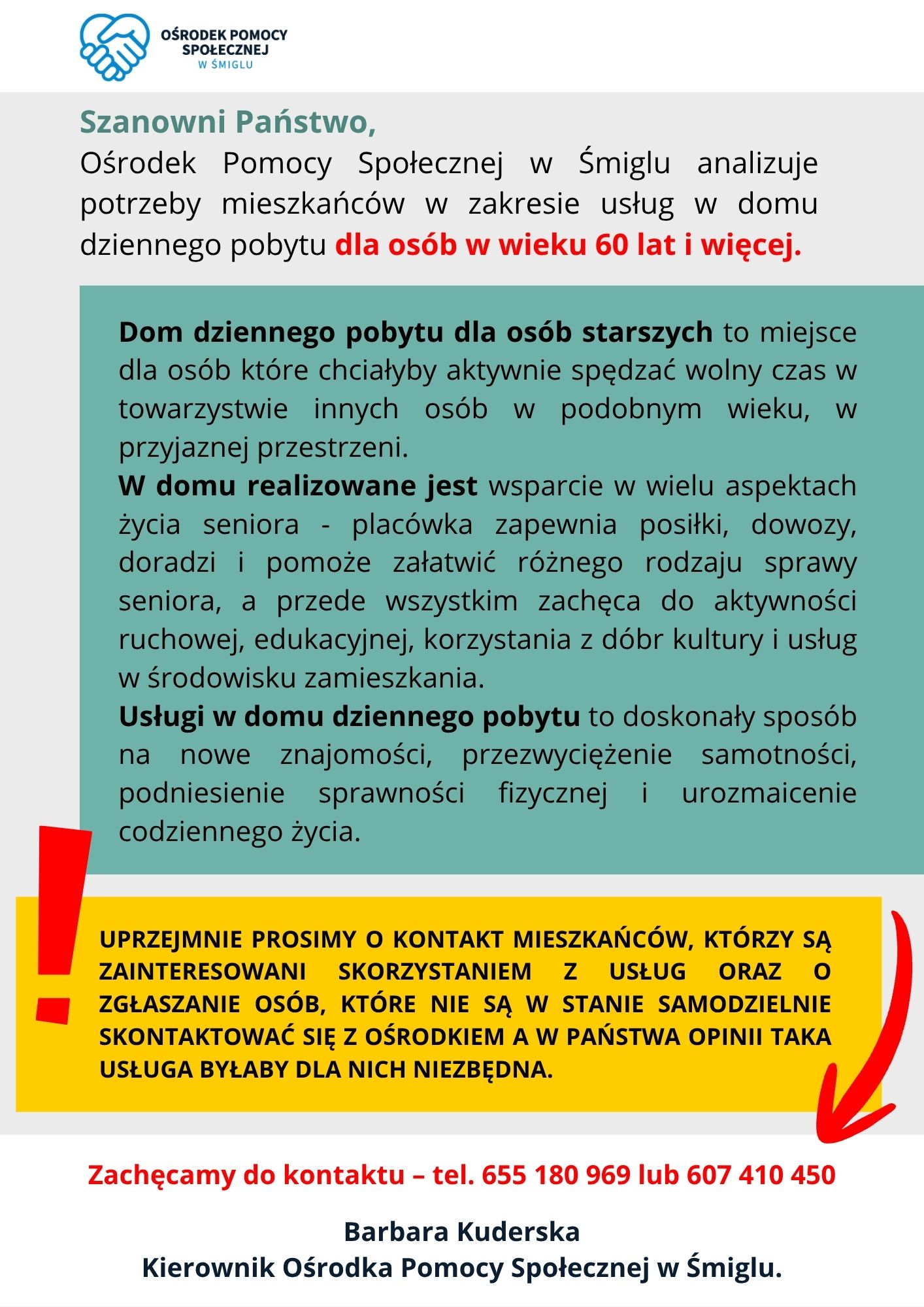 Szanowni Państwo, Ośrodek Pomocy Społecznej w&nbsp;Śmiglu analizuje potrzeby mieszkańc&oacute;w w&nbsp;zakresie usług w&nbsp;domu dziennego pobytu dla os&oacute;b w&nbsp;wieku 60 lat i&nbsp;więcej. Uprzejmie prosimy o&nbsp;kontakt mieszkańc&oacute;w, kt&oacute;rzy są zainteresowani skorzystaniem z&nbsp;usług. Prosimy także o&nbsp;zgłaszanie os&oacute;b, kt&oacute;re nie są w&nbsp;stanie samodzielnie skontaktować się z&nbsp;Ośrodkiem a&nbsp;w Państwa opinii taka usługa byłaby dla nich niezbędna. Dom dziennego pobytu dla os&oacute;b starszych to miejsce dla os&oacute;b kt&oacute;re chciałyby aktywnie spędzać wolny czas w&nbsp;towarzystwie innych os&oacute;b w&nbsp;podobnym wieku, w&nbsp;przyjaznej przestrzeni. W domu realizowane jest wsparcie w&nbsp;wielu aspektach życia seniora -  plac&oacute;wka zapewnia posiłki, dowozy, doradzi i&nbsp;pomoże załatwić r&oacute;żnego rodzaju sprawy seniora, a&nbsp;przede wszystkim zachęca do aktywności ruchowej, edukacyjnej, korzystania z&nbsp;d&oacute;br kultury i&nbsp;usług w&nbsp;środowisku zamieszkania. Usługi w&nbsp;domu dziennego pobytu to doskonały spos&oacute;b na&nbsp;nowe znajomości, przezwyciężenie samotności, podniesienie sprawności fizycznej i&nbsp;urozmaicenie codziennego życia. Zachęcamy do kontaktu &ndash; tel. 655 180 969 lub&nbsp;607 410 450 Barbara Kuderska, Kierownik Ośrodka Pomocy Społecznej w&nbsp;Śmiglu.